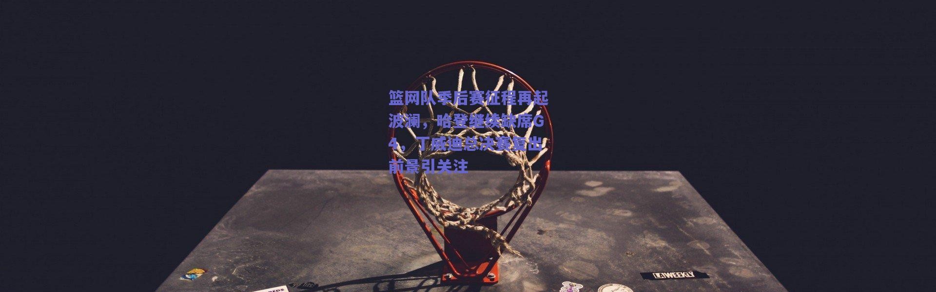 爱游戏移动官网-篮网队季后赛征程再起波澜，哈登继续缺席G4，丁威迪总决赛复出前景引关注