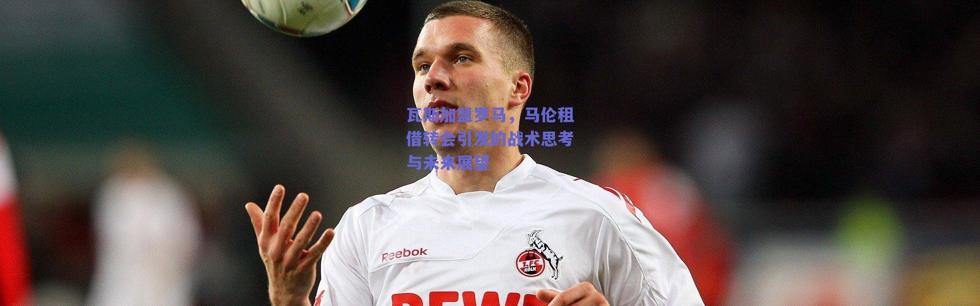 爱游戏官方入口：瓦斯加盟罗马，马伦租借转会引发的战术思考与未来展望