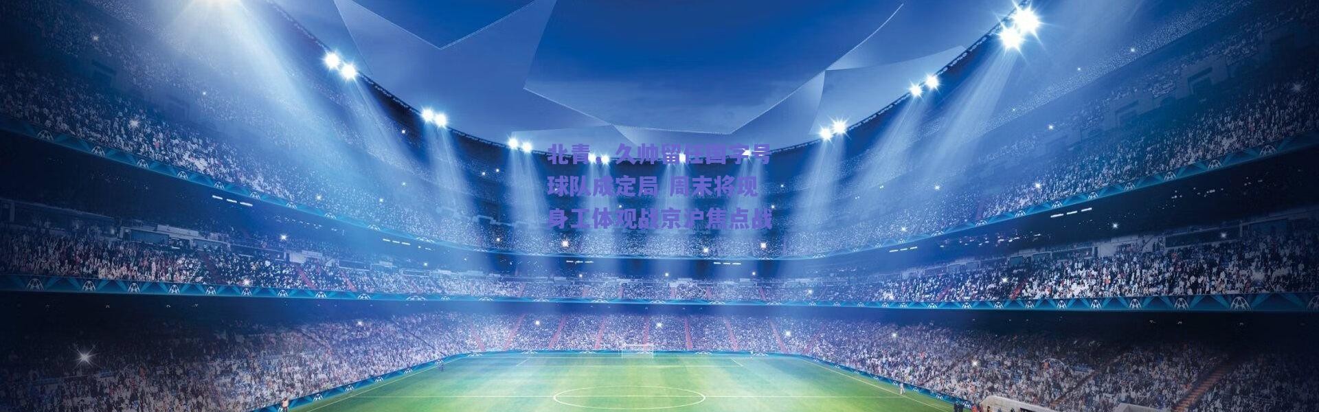 爱游戏官方入口：北青，久帅留任国字号球队成定局 周末将现身工体观战京沪焦点战