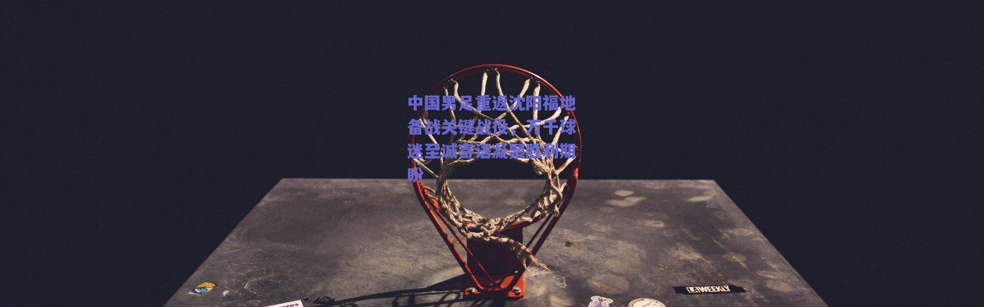 爱游戏正版体验|中国男足重返沈阳福地备战关键战役，万千球迷至诚寄语凝聚胜利期盼