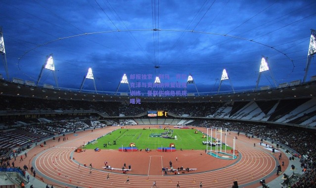 爱游戏中国站|邮报独家，利马、齐尔克泽与奥纳纳恢复轻度训练，曼联伤病危机现曙光