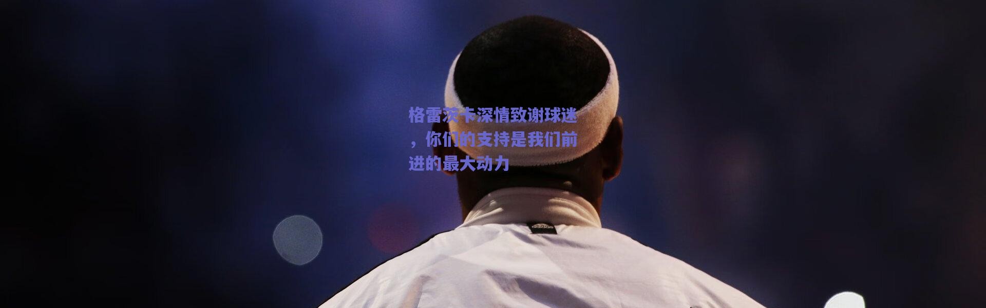 【爱游戏官方入口】格雷茨卡深情致谢球迷，你们的支持是我们前进的最大动力