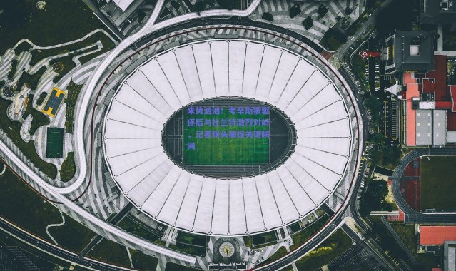 爱游戏平台中心-来势汹汹！考辛斯被驱逐后与杜兰特激烈对峙，记者镜头捕捉关键瞬间