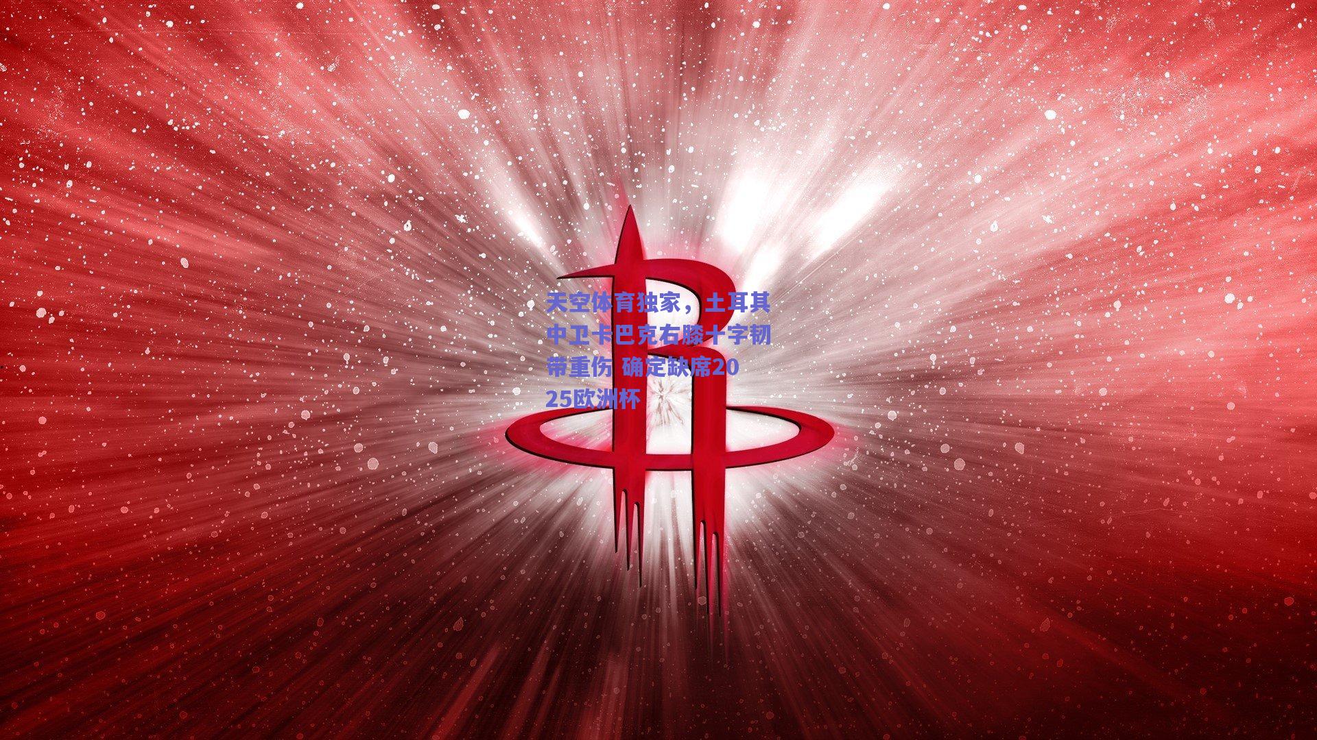 天空体育独家，土耳其中卫卡巴克右膝十字韧带重伤 确定缺席2025欧洲杯