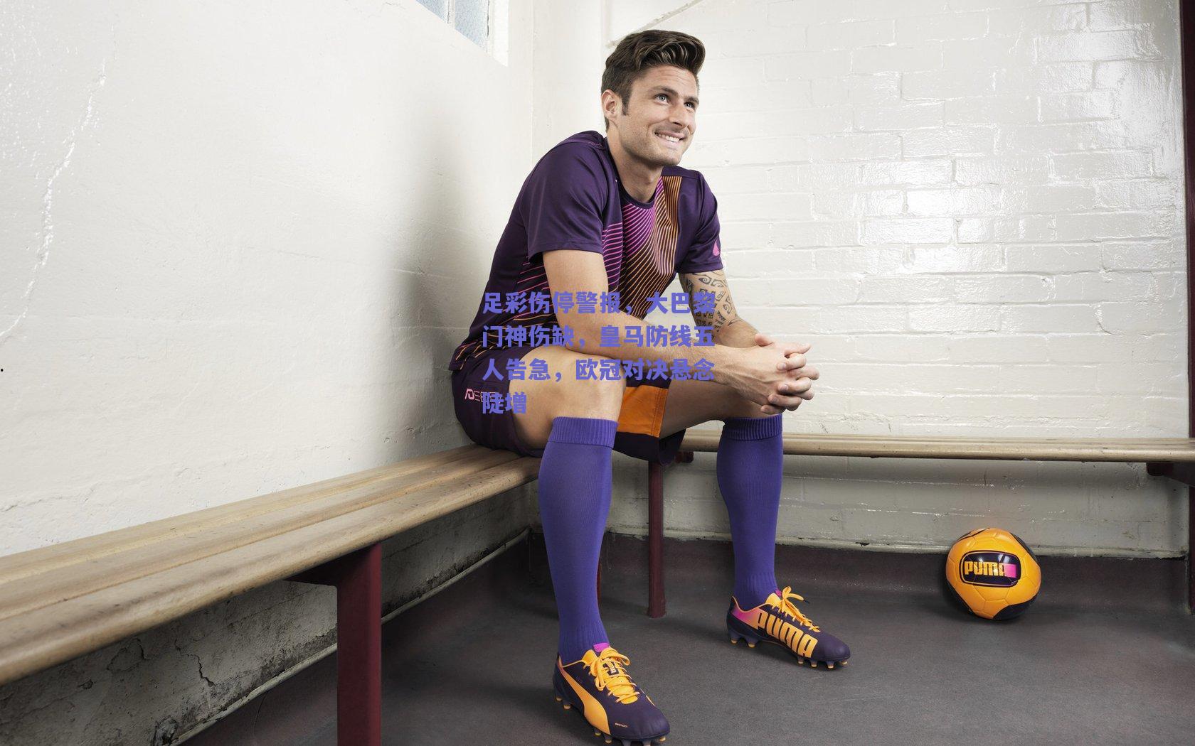 足彩伤停警报，大巴黎门神伤缺，皇马防线五人告急，欧冠对决悬念陡增